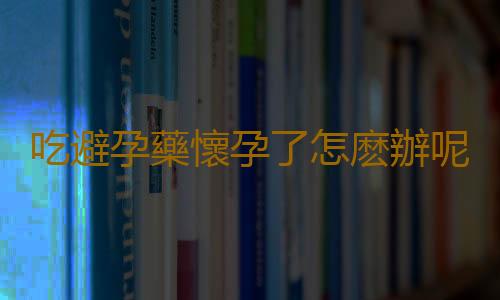 吃避孕藥懷孕了怎麽辦呢？